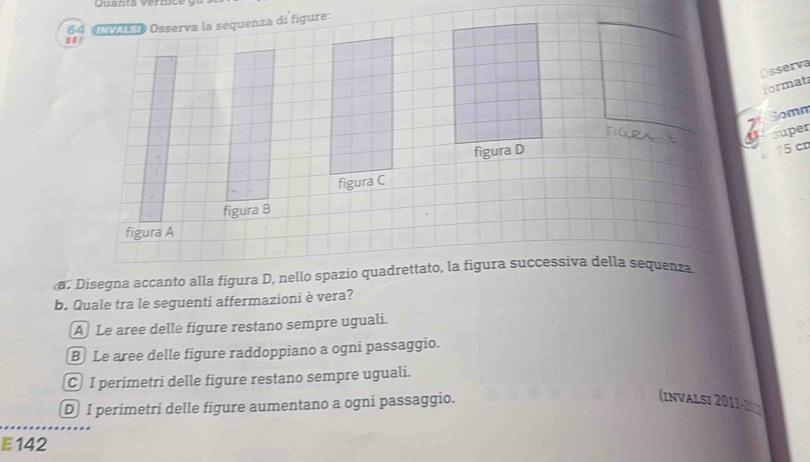 Quanta Vermce
64 Osserva la sequenza di figure:
Osserva
format
6 Somm
super
figura D
75 cn
figura C
figura B
figura A
a. Disegna accanto alla figura D, nello spazio quadrettato, la figura successiva della sequenza
b. Quale tra le seguenti affermazioni è vera?
A Le aree delle figure restano sempre uguali.
B Le aree delle figure raddoppiano a ogni passaggio.
C I perimetri delle figure restano sempre uguali.
D] I perimetri delle figure aumentano a ogni passaggio.
(invalsi 2011-ln
E 142