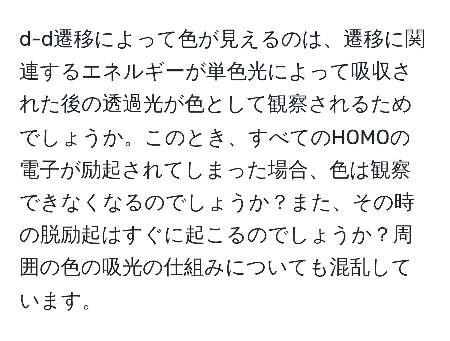 d-d遷移によって色が見えるのは、遷移に関連するエネルギーが単色光によって吸収された後の透過光が色として観察されるためでしょうか。このとき、すべてのHOMOの電子が励起されてしまった場合、色は観察できなくなるのでしょうか？また、その時の脱励起はすぐに起こるのでしょうか？周囲の色の吸光の仕組みについても混乱しています。