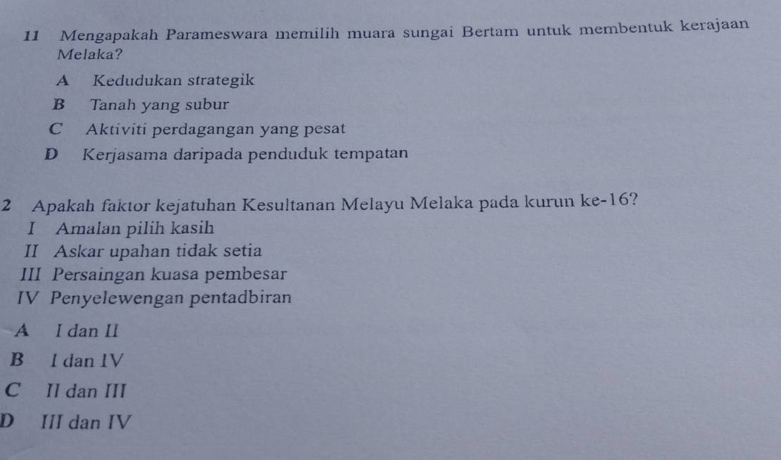 Mengapakah Parameswara memilih muara sungai Bertam untuk membentuk kerajaan
Melaka?
A Kedudukan strategik
B Tanah yang subur
C Aktiviti perdagangan yang pesat
D Kerjasama daripada penduduk tempatan
2 Apakah faktor kejatuhan Kesultanan Melayu Melaka pada kurun ke- 16?
I Amalan pilih kasih
II Askar upahan tidak setia
III Persaingan kuasa pembesar
IV Penyelewengan pentadbiran
A I dan II
B I dan IV
C II dan III
D III dan IV