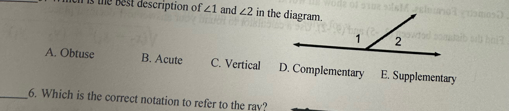 is the best description of ∠ 1 and ∠ 2
A. Obtuse B. Acute C. Vertical D. Complementary E. Supplementary
_6. Which is the correct notation to refer to the ray?