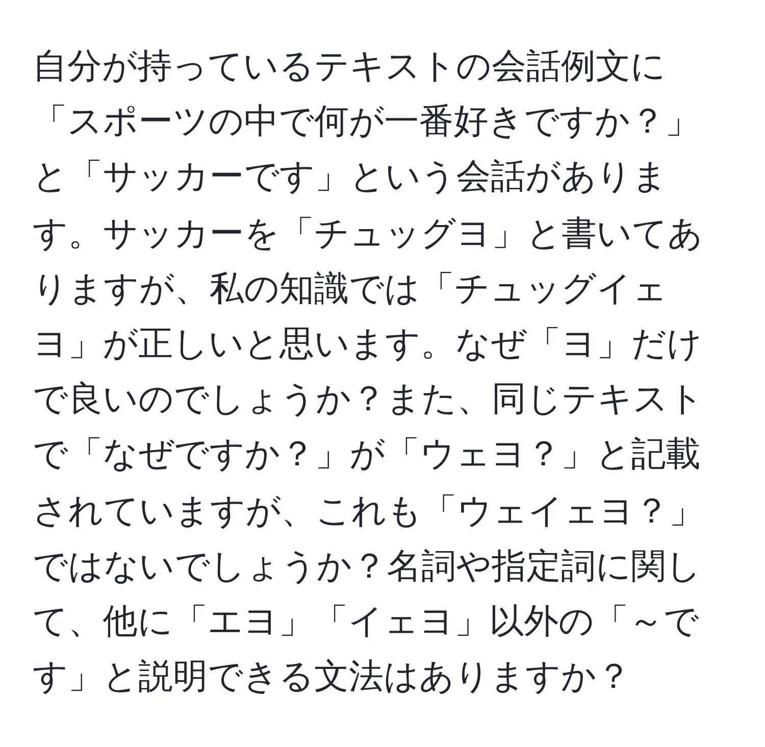 自分が持っているテキストの会話例文に「スポーツの中で何が一番好きですか？」と「サッカーです」という会話があります。サッカーを「チュッグヨ」と書いてありますが、私の知識では「チュッグイェヨ」が正しいと思います。なぜ「ヨ」だけで良いのでしょうか？また、同じテキストで「なぜですか？」が「ウェヨ？」と記載されていますが、これも「ウェイェヨ？」ではないでしょうか？名詞や指定詞に関して、他に「エヨ」「イェヨ」以外の「～です」と説明できる文法はありますか？