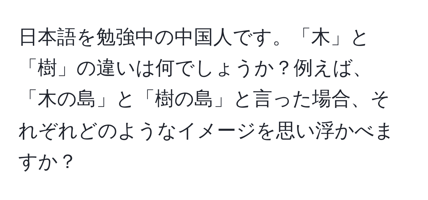 日本語を勉強中の中国人です。「木」と「樹」の違いは何でしょうか？例えば、「木の島」と「樹の島」と言った場合、それぞれどのようなイメージを思い浮かべますか？