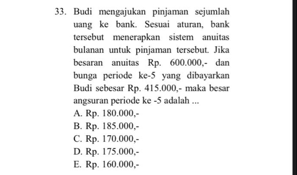 Budi mengajukan pinjaman sejumlah
uang ke bank. Sesuai aturan, bank
tersebut menerapkan sistem anuitas
bulanan untuk pinjaman tersebut. Jika
besaran anuitas Rp. 600.000,- dan
bunga periode ke -5 yang dibayarkan
Budi sebesar Rp. 415.000,- maka besar
angsuran periode ke -5 adalah ...
A. Rp. 180.000,-
B. Rp. 185.000,-
C. Rp. 170.000,-
D. Rp. 175.000,-
E. Rp. 160.000,-