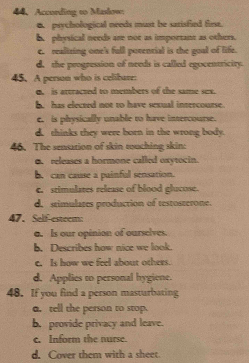 According to Maskow
6. psychological needs must be satisfied firsa.
b. physical needs are not as important as others.
c. realtring one's full povencial is the goal of life.
d. the progression of needs is called egocentricity.
45. A person who is celibare:
o. is artracted to members of the same sex.
b. has elected not to have sexual intercourse.
c. is physically unable to have intercourse.
d. thinks they were born in the wrong body.
46. The sensation of skin touching skin:
o. releases a hormone called oxytocin.
b. can cause a painful sensation.
c. stimulates release of blood glucose.
d. stimulates production of restosterone.
47. Self-esteem:
a. Is our opinion of ourselves.
b. Describes how nice we look.
c. Is how we feel about others.
d. Applies to personal hygiene.
48. If you find a person masturbating
a. tell the person to stop.
b. provide privacy and leave.
c. Inform the nurse.
d. Cover them with a sheet.