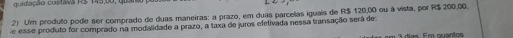 quidação custava R$ 145,00, quanto p
2) Um produto pode ser comprado de duas maneiras: a prazo, em duas parcelas iguais de R$ 120,00 ou à vista, por R$ 200,00. 
Se esse produto for comprado na modalidade a prazo, a taxa de juros efetivada nessa transação será de: 
m 3 dias. Em quantos