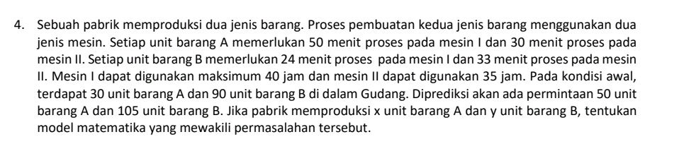 Sebuah pabrik memproduksi dua jenis barang. Proses pembuatan kedua jenis barang menggunakan dua 
jenis mesin. Setiap unit barang A memerlukan 50 menit proses pada mesin I dan 30 menit proses pada 
mesin II. Setiap unit barang B memerlukan 24 menit proses pada mesin I dan 33 menit proses pada mesin 
II. Mesin I dapat digunakan maksimum 40 jam dan mesin II dapat digunakan 35 jam. Pada kondisi awal, 
terdapat 30 unit barang A dan 90 unit barang B di dalam Gudang. Diprediksi akan ada permintaan 50 unit 
barang A dan 105 unit barang B. Jika pabrik memproduksi x unit barang A dan y unit barang B, tentukan 
model matematika yang mewakili permasalahan tersebut.