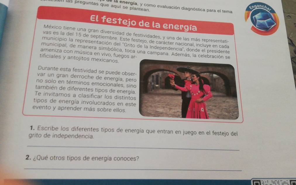 ien las preguntas que aquí se plantean. 
de la energía, y como evaluación diagnóstica para el tema 
Enganchal 
El festejo de la energía 
México tiene una gran diversidad de festividades, y una de las más representati- 
vas es la del 15 de septiembre. Este festejo, de carácter nacional, incluye en cada 
municipio la representación del "Grito de la Independencia", donde el presidente 
municipal, de manera simbólica, toca una campana. Además, la celebraci 
ameniza con música en vivo, fuegos 
tificiales y antojitos mexicanos. 
Durante esta festividad se puede obse 
var un gran derroche de energía, pe 
no solo en términos emocionales, sin 
también de diferentes tipos de energí 
Te invitamos a clasificar los distinto 
tipos de energía involucrados en est 
evento y aprender más sobre ellos. 
1. Escribe los diferentes tipos de energía que entran en juego en el festejo del 
grito de independencia. 
_ 
2. ¿Qué otros tipos de energía conoces? 
_