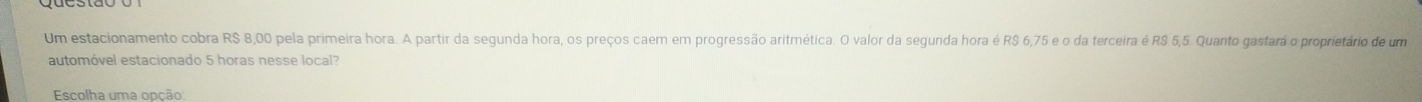 Um estacionamento cobra R$ 8,00 pela primeira hora. A partir da segunda hora, os preços caem em progressão aritmética. O valor da segunda hora é R$ 6,75 e o da terceira é R$ 5,5. Quanto gastará o proprietário de um 
automóvel estacionado 5 horas nesse local? 
Escolha uma opção: