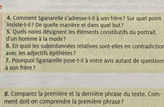 2 
4. Comment Sganarelle s'adresse-t-il à son frère? Sur quel point 
insiste-t-il? De quelle manière et dans quel but? 
5. Quels noms désignent les éléments constitutifs du portrait 
d'un homme à la mode ? 
6. En quoí les subordonnées relatives sont-elles en contradiction 
avec les adjectifs épithètes ? 
7. Pourquoi Sganarelle pose-t-il à votre avis autant de questions 
à son frère ? 
8. Comparez la première et la dernière phrase du texte. Com- 
ment doit-on comprendre la première phrase ?