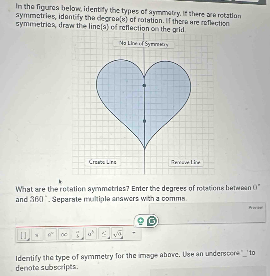 In the figures below, identify the types of symmetry. If there are rotation 
symmetries, identify the degree (s) of rotation. If there are reflection 
symmetries, draw the line(s) of reflection on the grid. 
No Line of Symmetry 
Create Line Remove Line 
What are the rotation symmetries? Enter the degrees of rotations between 0°
and 360°. Separate multiple answers with a comma. 
Preview 
C 
π a°  a/b  a^b sqrt(a)
Identify the type of symmetry for the image above. Use an underscore '_' to 
denote subscripts.