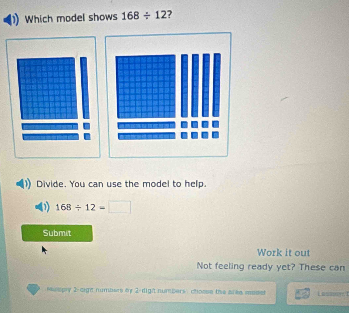 Which model shows 168/ 12 2 
Divide. You can use the model to help.
168/ 12=□
Submit 
Work it out 
Not feeling ready yet? These can 
Nullpy 2-dight numbers by 2 -digit numbers: choose the area modet