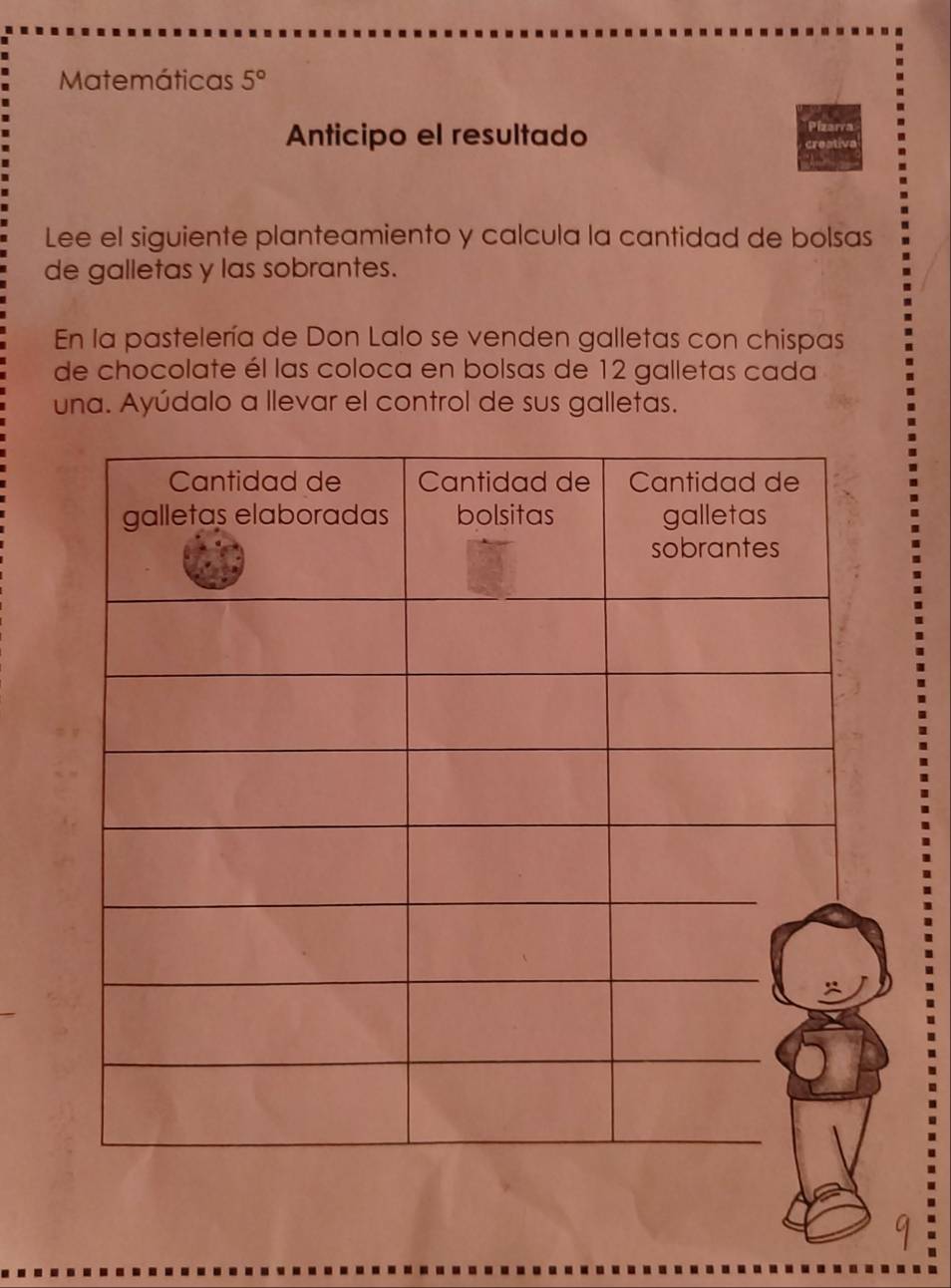 Matemáticas 5° 
Anticipo el resultado 
Pizarra 
Lee el siguiente planteamiento y calcula la cantidad de bolsas 
de galletas y las sobrantes. 
En la pastelería de Don Lalo se venden galletas con chispas 
de chocolate él las coloca en bolsas de 12 galletas cada 
una. Ayúdalo a llevar el control de sus galletas.