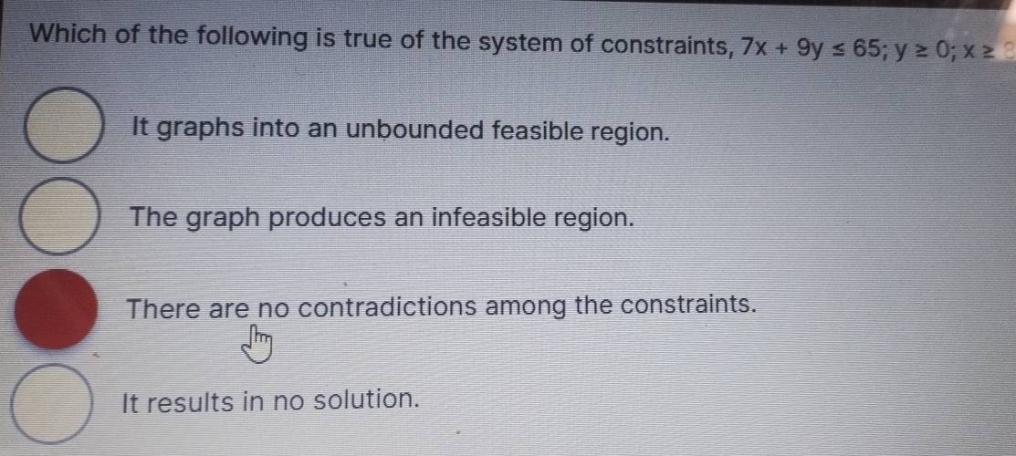 Which of the following is true of the system of constraints, 7x+9y≤ 65; y≥ 0; x≥
It graphs into an unbounded feasible region.
The graph produces an infeasible region.
There are no contradictions among the constraints.
It results in no solution.