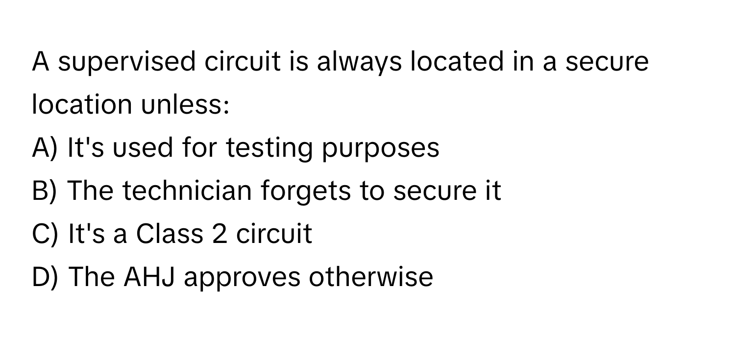 A supervised circuit is always located in a secure location unless: 
A) It's used for testing purposes 
B) The technician forgets to secure it 
C) It's a Class 2 circuit 
D) The AHJ approves otherwise