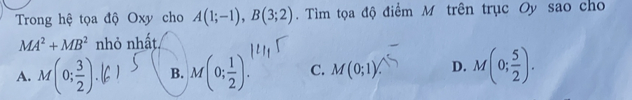 Trong hệ tọa độ Oxy cho A(1;-1), B(3;2). Tìm tọa độ điểm M trên trục Oy sao cho
MA^2+MB^2 nhỏ nhất
A. M(0; 3/2 ) M(0; 1/2 ). C. M(0;1) D. M(0; 5/2 ). 
B.