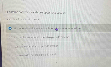 El sistema convencional de presupuesto se basa en:
Seleccione la respuesta correcta:
Un promedio de los resultados de los años o períodos anteriores.
Los resultados estimados del año o período próximo.
Los resultados del año o período anterior.
Los resultados del año o período actual.