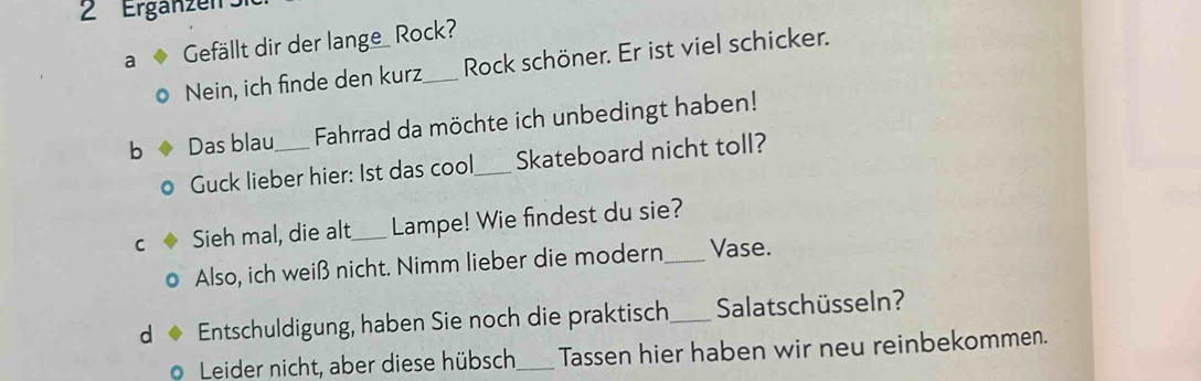 ' Erganzen : 
a Gefällt dir der lange_ Rock? 
Nein, ich finde den kurz_ Rock schöner. Er ist viel schicker. 
b Das blau_ Fahrrad da möchte ich unbedingt haben! 
Guck lieber hier: 1st das cool_ Skateboard nicht toll? 
C Sieh mal, die alt_ Lampe! Wie findest du sie? 
Also, ich weiß nicht. Nimm lieber die modern_ Vase. 
d Entschuldigung, haben Sie noch die praktisch_ Salatschüsseln? 
Leider nicht, aber diese hübsch_ Tassen hier haben wir neu reinbekommen.