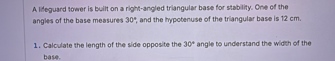 A lifeguard tower is built on a right-angled triangular base for stability. One of the 
angles of the base measures , and the hypotenuse of the triangular base is 12 cm. 30°
1. Calculate the length of the side opposite the 30° angle to understand the width of the 
base.