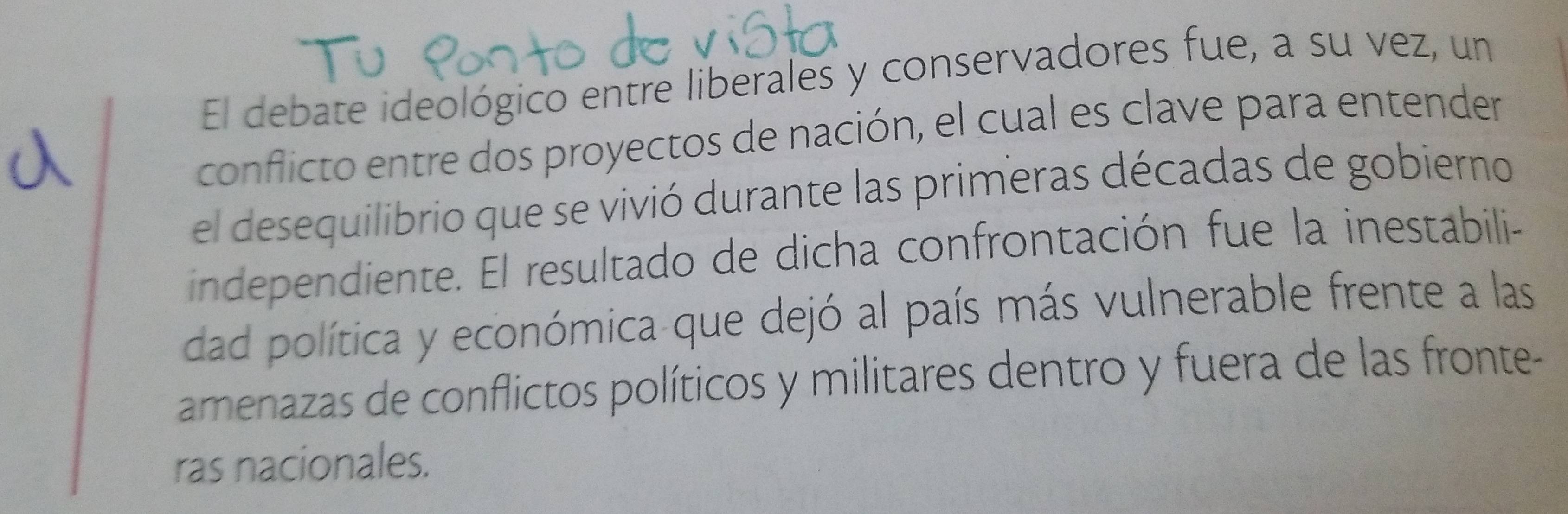 El debate ideológico entre liberales y conservadores fue, a su vez, un 
conflicto entre dos proyectos de nación, el cual es clave para entender 
el desequilibrio que se vivió durante las primeras décadas de gobierno 
independiente. El resultado de dicha confrontación fue la inestabili- 
dad política y económica que dejó al país más vulnerable frente a las 
amenazas de conflictos políticos y militares dentro y fuera de las fronte- 
ras nacionales.