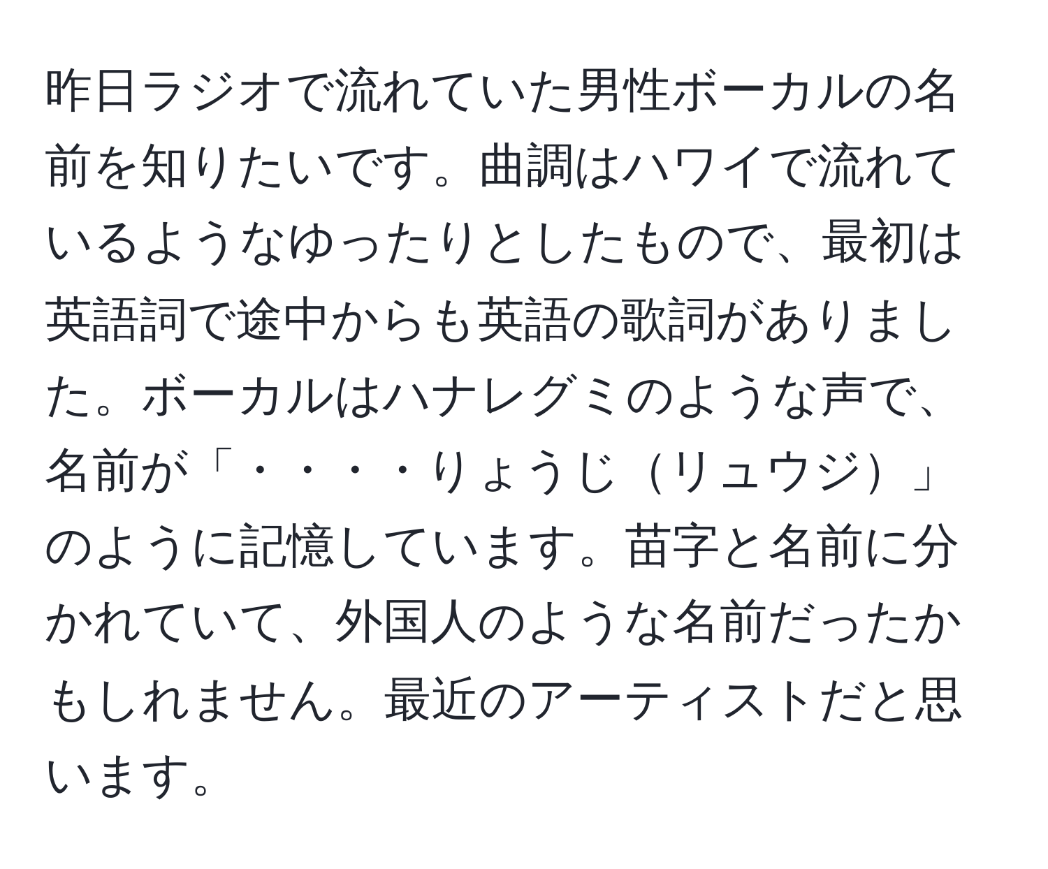 昨日ラジオで流れていた男性ボーカルの名前を知りたいです。曲調はハワイで流れているようなゆったりとしたもので、最初は英語詞で途中からも英語の歌詞がありました。ボーカルはハナレグミのような声で、名前が「・・・・りょうじリュウジ」のように記憶しています。苗字と名前に分かれていて、外国人のような名前だったかもしれません。最近のアーティストだと思います。