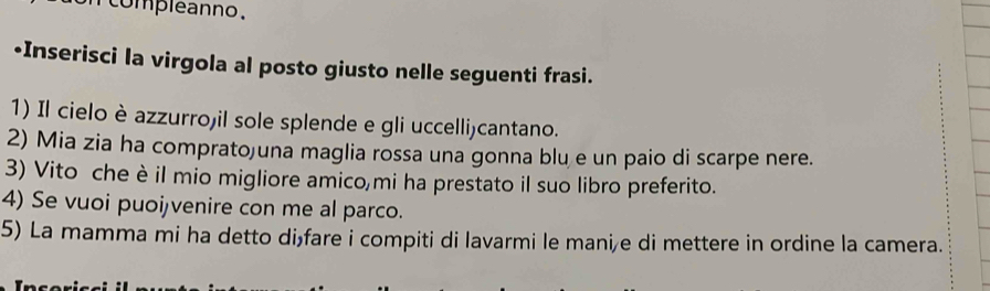 compleanno. 
-Inserisci la virgola al posto giusto nelle seguenti frasi. 
1) Il cielo è azzurrojil sole splende e gli uccelli)cantano. 
2) Mia zia ha comprato)una maglia rossa una gonna blu e un paio di scarpe nere. 
3) Vito che è il mio migliore amico mi ha prestato il suo libro preferito. 
4) Se vuoi puoijvenire con me al parco. 
5) La mamma mi ha detto dișfare i compiti di lavarmi le mani/e di mettere in ordine la camera.