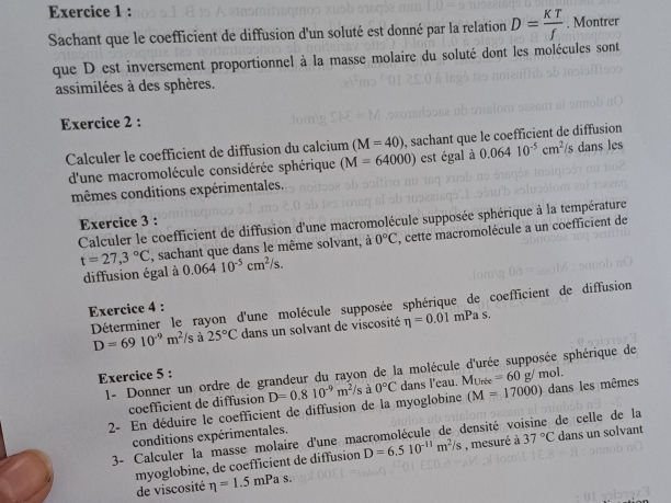 Sachant que le coefficient de diffusion d'un soluté est donné par la relation D= KT/f . Montrer 
que D est inversement proportionnel à la masse molaire du soluté dont les molécules sont 
assimilées à des sphères. 
Exercice 2 : 
Calculer le coefficient de diffusion du calcium (M=40) , sachant que le coefficient de diffusion 
d'une macromolécule considérée sphérique (M=64000) est égal à 0.06410^(-5)cm^2/ 1 dans les 
mêmes conditions expérimentales. 
Exercice 3 : 
Calculer le coefficient de diffusion d'une macromolécule supposée sphérique à la température
t=27,3°C , sachant que dans le même solvant, à 0°C , cette macromolécule a un coefficient de 
diffusion égal à 0.06410^(-5)cm^2/s. 
Déterminer le rayon d'une molécule supposée sphérique de coefficient de diffusion 
Exercice 4 :
D=6910^(-9)m^2/s à 25°C dans un solvant de viscosité eta =0.01mPas. 
1- Donner un ordre de grandeur du rayon de la molécule d'urée supposée sphérique de 
Exercice 5 :
(M=17000)
2- En déduire le coefficient de diffusion de la myoglobine D=0.810^(-9)m^2/s à 0°C dans l'eau. Murée =60g/mol. dans les mêmes 
coefficient de diffusion 
conditions expérimentales. 
3- Calculer la masse molaire d'une macromolécule de densité voisine de celle de la 
myoglobine, de coefficient de diffusion D=6.510^(-11)m^2/s , mesuré à 37°C dans un solvant 
de viscosité eta =1.5mPas.