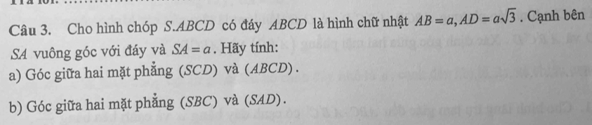 Cho hình chóp S. ABCD có đáy ABCD là hình chữ nhật AB=a, AD=asqrt(3). Cạnh bên 
SA vuông góc với đáy và SA=a. Hãy tính: 
a) Góc giữa hai mặt phẳng (SCD) và (ABCD) . 
b) Góc giữa hai mặt phẳng (SBC) và (SAD).