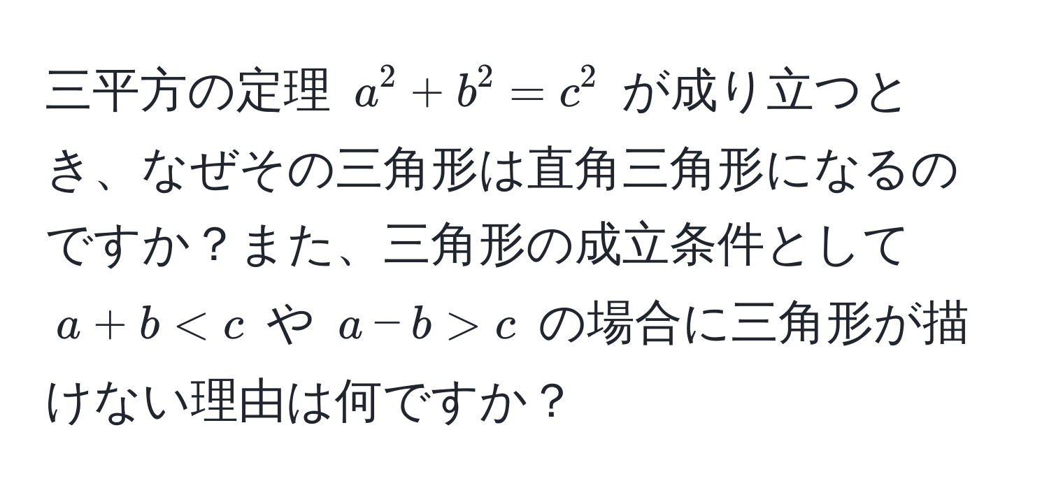 三平方の定理 ( a^2 + b^2 = c^2 ) が成り立つとき、なぜその三角形は直角三角形になるのですか？また、三角形の成立条件として ( a + b < c ) や ( a - b > c ) の場合に三角形が描けない理由は何ですか？