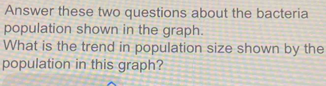 Answer these two questions about the bacteria 
population shown in the graph. 
What is the trend in population size shown by the 
population in this graph?