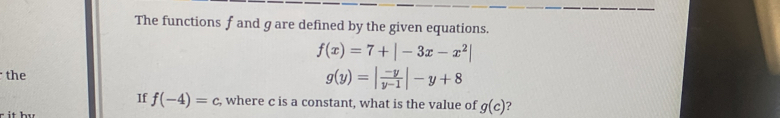 The functions f and g are defined by the given equations.
f(x)=7+|-3x-x^2|
the
g(y)=| (-y)/y-1 |-y+8
If f(-4)=c , where c is a constant, what is the value of g(c) ?