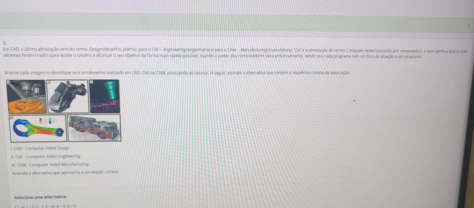 Em CAD, a última abreviação vem do termo Design (desenho, planta), para o CAE - Engineering (engenharia) e para o CAM - Manufacturing (manufatura). 'CA" é a abreviação do termo Computer-Aided (assistido por computador), o que signífica que os três 
sistemas foram criados para ajudar o usuário a alcançar o seu objetivo da forma mais rápida possível, usando o poder dos computadores para processamento, sendo que cada programa tem um foco de atuação e um propósito. 
Analise cada imagem e identifique se é um desenho realizado em CAD, CAE ou CAM, associando as colunas. A seguir, assinale a alternativa que contém a sequência correta da associação. 
I. CAD - Computer Aided Design 
II. CAE - Computer Aided Engineering 
III. CAM - Computer Aided Manufacturing 
Assinale a alternativa que apresenta a correlação correta; 
Selecione uma alternativa: