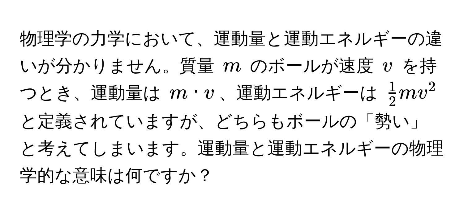 物理学の力学において、運動量と運動エネルギーの違いが分かりません。質量 $m$ のボールが速度 $v$ を持つとき、運動量は $m · v$、運動エネルギーは $ 1/2 mv^2$ と定義されていますが、どちらもボールの「勢い」と考えてしまいます。運動量と運動エネルギーの物理学的な意味は何ですか？