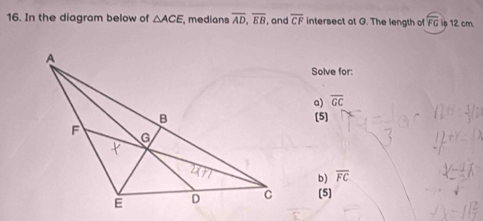 In the diagram below of △ ACE ,medians overline AD, overline EB , and overline CF intersect at G. The length of overline FG is 12 cm. 
Solve for: 
a) overline GC
(5] 
b) overline FC
[5]