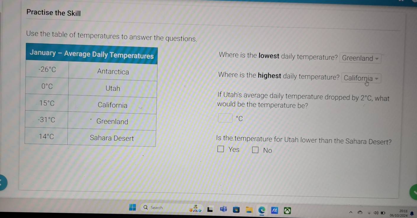 Practise the Skill
Use the table of temperatures to answer the questions.
Where is the lowest daily temperature? Greenland
Where is the highest daily temperature? California 
If Utah's average daily temperature dropped by 2°C , what
would be the temperature be?
□°C
Is the temperature for Utah lower than the Sahara Desert?
Yes No
Search 20:11
06/10/2024