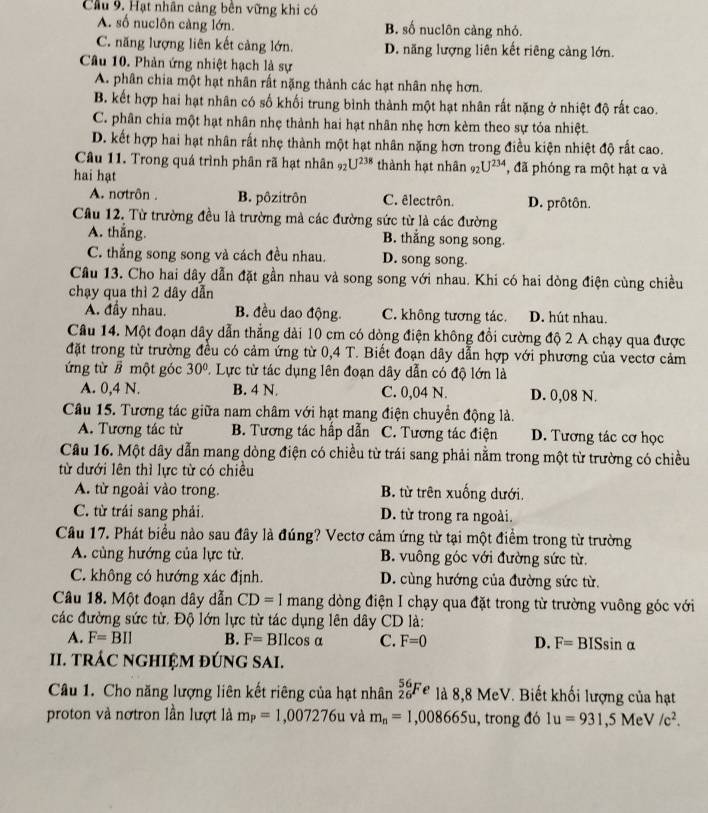 Cầu 9. Hạt nhân cảng bên vững khi có
A. số nuclôn càng lớn. B. số nuclôn càng nhỏ.
C. năng lượng liên kết cảng lớn. D. năng lượng liên kết riêng cảng lớn.
Câu 10. Phản ứng nhiệt hạch là sự
A. phân chia một hạt nhân rất nặng thành các hạt nhân nhẹ hơn.
B. kết hợp hai hạt nhân có số khối trung bình thành một hạt nhân rất nặng ở nhiệt độ rất cao.
C. phân chia một hạt nhân nhẹ thành hai hạt nhân nhẹ hơn kèm theo sự tỏa nhiệt.
D. kết hợp hai hạt nhân rất nhẹ thành một hạt nhân nặng hơn trong điều kiện nhiệt độ rất cao.
Câu 11. Trong quá trình phân rã hạt nhân 9_2U^(238) thành hạt nhân _92U^(234) , đã phóng ra một hạt α và
hai hạt
A. nơtrôn . B. pôzitrôn C. êlectrôn. D. prôtôn.
Cầu 12, Từ trường đều là trường mả các đường sức từ là các đường
A. thắng. B. thắng song song.
C. thẳng song song và cách đều nhau. D. song song.
Câu 13. Cho hai dây dẫn đặt gần nhau và song song với nhau. Khi có hai dòng điện cùng chiều
chạy qua thì 2 dây dẫn
A. đầy nhau. B. đều dao động. C. không tương tác. D. hút nhau.
Câu 14. Một đoạn dây dẫn thẳng dài 10 cm có dòng điện không đổi cường độ 2 A chạy qua được
đặt trong từ trường đều có cảm ứng từ 0,4 T. Biết đoạn dây dẫn hợp với phương của vectơ cảm
ứng từ # một góc 30° * Lực từ tác dụng lên đoạn dây dẫn có độ lớn là
A. 0,4 N. B. 4 N C. 0,04 N. D. 0,08 N.
Câu 15. Tương tác giữa nam châm với hạt mang điện chuyển động là.
A. Tương tác từ B. Tương tác hấp dẫn C. Tương tác điện D. Tương tác cơ học
Câu 16. Một dây dẫn mang dòng điện có chiều từ trái sang phải nằm trong một từ trường có chiều
từ dưới lên thì lực từ có chiều
A. từ ngoài vào trong. B. từ trên xuống dưới.
C. từ trái sang phải. D. từ trong ra ngoài.
Câu 17. Phát biểu nào sau đây là đúng? Vectơ cảm ứng từ tại một điểm trong từ trường
A. cùng hướng của lực từ. B. vuông góc với đường sức từ.
C. không có hướng xác định. D. cùng hướng của đường sức từ.
Câu 18. Một đoạn dây dẫn CD=1 mang dòng điện I chạy qua đặt trong từ trường vuông góc với
các đường sức từ. Độ lớn lực từ tác dụng lên dây CD là:
A. F=BIl B. F= BI cos α C. F=0 D. F=BISsin alpha
II. TRÁC NGHIỆM ĐÚNG SAI.
Câu 1. Cho năng lượng liên kết riêng của hạt nhân _(26)^(56)Fe là 8,8 MeV. Biết khối lượng của hạt
proton và nơtron lần lượt là m_P=1,007276u và m_n=1,008665u , trong đó 1u=931,5 Me V/c^2.