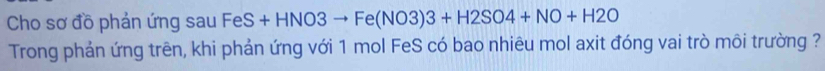 Cho sơ đồ phản ứng sau Fe S+HNO3to Fe(NO3)3+H2SO4+NO+H2O
Trong phản ứng trên, khi phản ứng với 1 mol FeS có bao nhiêu mol axit đóng vai trò môi trường ?