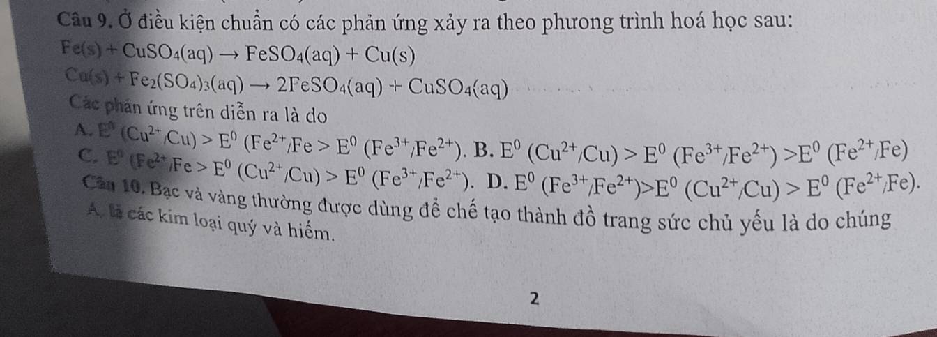 Cầu 9. Ở điều kiện chuẩn có các phản ứng xảy ra theo phưong trình hoá học sau:
Fe(s)+CuSO_4(aq)to FeSO_4(aq)+Cu(s)
Cu(s)+Fe_2(SO_4)_3(aq)to 2FeSO_4(aq)+CuSO_4(aq)
Các phán ứng trên diễn ra là do
A. E^n(Cu^(2+)/Cu)>E^0(Fe^(2+)/Fe>E^0(Fe^(3+)/Fe^(2+)).B 3.E^0(Cu^(2+)/Cu)>E^0(Fe^(3+)/Fe^(2+))>E^0(Fe^(2+)/Fe)
C. E^0(Fe^(2+),Fe>E^0(Cu^(2+)/Cu)>E^0(Fe^(3+)/Fe^(2+)). D. E^0(Fe^(3+)/Fe^(2+))>E^0(Cu^(2+)/Cu)>E^0(Fe^(2+)/Fe). 
Câu 10. Bạc và vàng thường được dùng để chế tạo thành đồ trang sức chủ yếu là do chúng
A là các kim loại quý và hiểm.
2