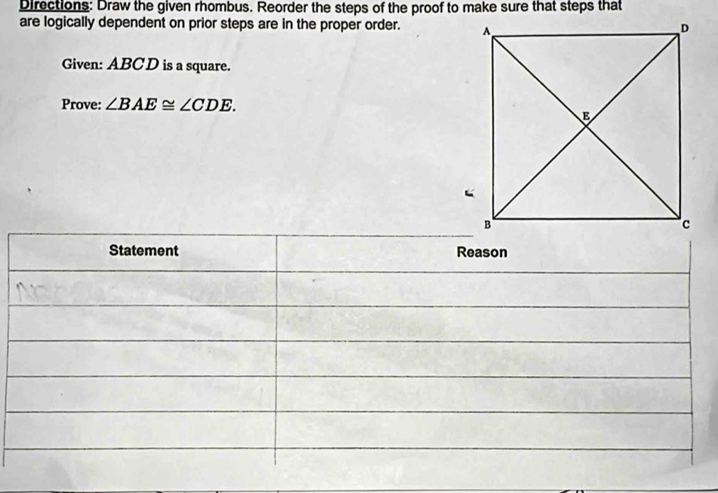 Directions: Draw the given rhombus. Reorder the steps of the proof to make sure that steps that 
are logically dependent on prior steps are in the proper order. 
Given: ABCD is a square. 
Prove: ∠ BAE≌ ∠ CDE. 
Statement Reason