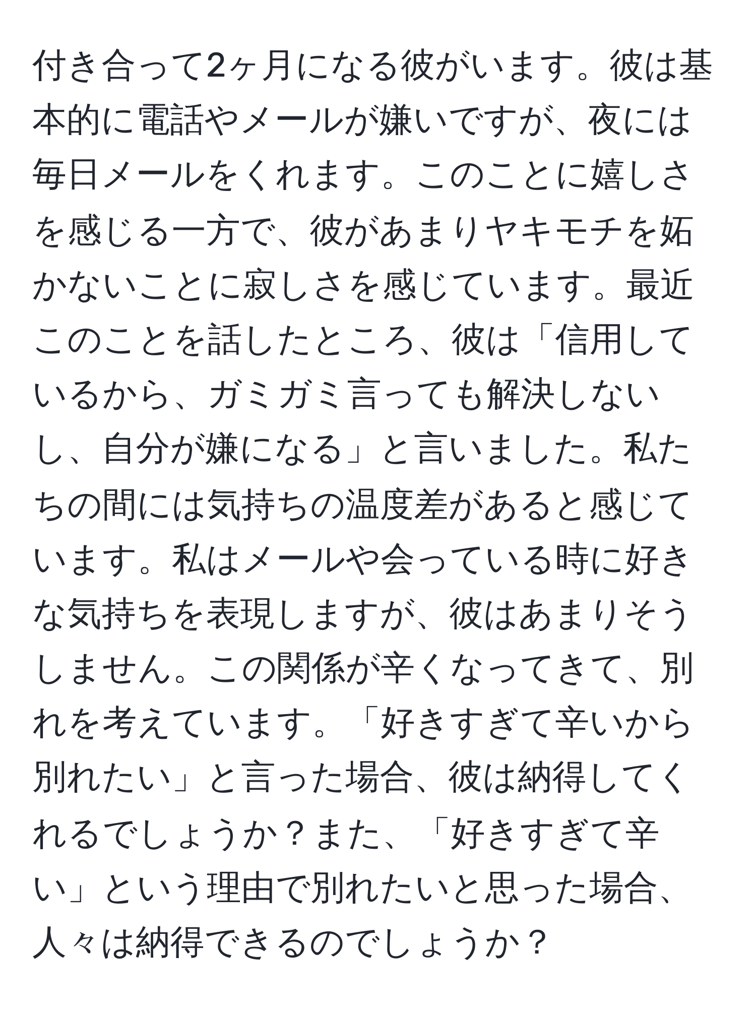 付き合って2ヶ月になる彼がいます。彼は基本的に電話やメールが嫌いですが、夜には毎日メールをくれます。このことに嬉しさを感じる一方で、彼があまりヤキモチを妬かないことに寂しさを感じています。最近このことを話したところ、彼は「信用しているから、ガミガミ言っても解決しないし、自分が嫌になる」と言いました。私たちの間には気持ちの温度差があると感じています。私はメールや会っている時に好きな気持ちを表現しますが、彼はあまりそうしません。この関係が辛くなってきて、別れを考えています。「好きすぎて辛いから別れたい」と言った場合、彼は納得してくれるでしょうか？また、「好きすぎて辛い」という理由で別れたいと思った場合、人々は納得できるのでしょうか？