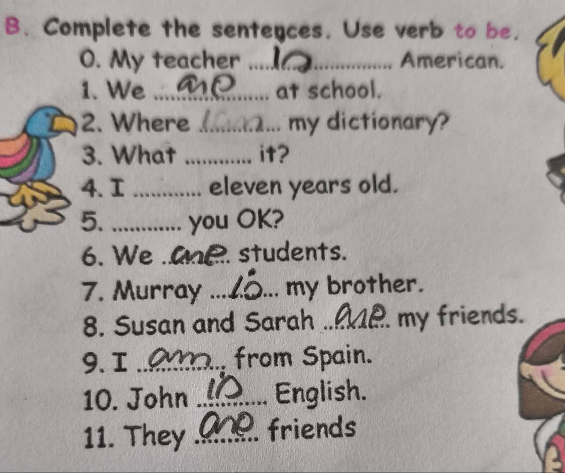 Complete the senteyces. Use verb to be. 
O. My teacher _American. 
1. We _at school. 
2. Where _... my dictionary? 
3. What _it? 
4. I _eleven years old. 
5. _you OK? 
6. We _e. students. 
7. Murray _my brother. 
8. Susan and Sarah_ my friends. 
9. I _ from Spain. 
10. John _English. 
11. They _friends