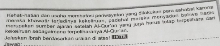 Kehati-hatian dan usaha membatasi periwayatan yang dilakukan para sahabat karena 
mereka khawatir terjadinya kekeliruan, padahal mereka menyadari bahwa hadis 
merupakan sumber ajaran setelah Al-Qur'an yang juga harus tetap terpelihara dari 
kekeliruan sebagaimana terpeliharanya Al-Qur'an. 
Jelaskan ibrah berdasarkan uraian di atas! ■o 
Jawab:_