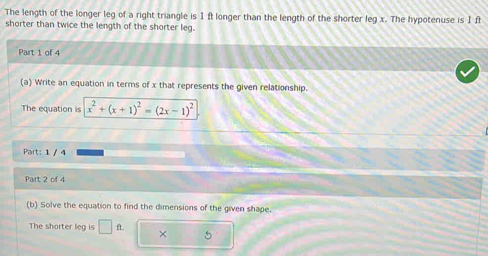 The length of the longer leg of a right triangle is 1 ft longer than the length of the shorter leg x. The hypotenuse is 1 ft
shorter than twice the length of the shorter leg. 
Part 1 of 4 
(a) Write an equation in terms of x that represents the given relationship. 
The equation is x^2+(x+1)^2=(2x-1)^2
Part: 1 / 4 
Part 2 of 4 
(b) Solve the equation to find the dimensions of the given shape. 
The shorter leg is □ ft. ×