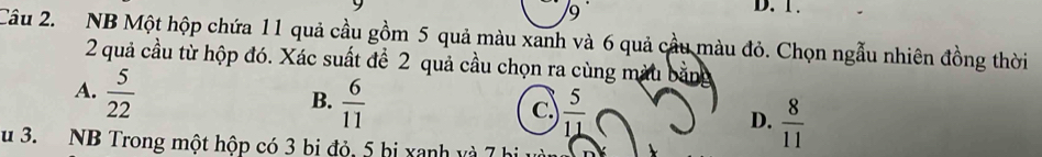 9 ·
D. 1.
Câu 2. NB Một hộp chứa 11 quả cầu gồm 5 quả màu xanh và 6 quả cầu màu đỏ. Chọn ngẫu nhiên đồng thời
2 quả cầu từ hộp đó. Xác suất để 2 quả cầu chọn ra cùng màu
A.  5/22 
B.  6/11 
C.  5/11 
D.  8/11 
u 3. NB Trong một hộp có 3 bị đỏ, 5 hi xanh và 7 hi