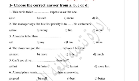 1- Choose the correct answer from a, b, c or d:
1. This car is twice _expensive as that one.
a) so b) such c) more d) as
2. The manager says that his first priority is to_ his customers.
a) tire b) worry c) fire d) serve
3. Ahmed is taller than_
a)I b) my c)I am d) mine
4. The closer we got, the _nervous I became.
a) most b) more c) little d) much
5. Can't you drive _than that?
a) fast b) faster c) fastest d) more fast
6. Ahmed plays tennis…_ than anyone else.
a) good b) well c) best d) better