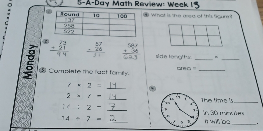 5-A-Day Math Review: Week 
④ What is the area of this figure? 
2 beginarrayr 73 +21 hline endarray beginarrayr 57 -26 hline endarray beginarrayr 587 +36 hline endarray
side lengths: × 
__ 
③ Complete the fact family. area =_ 
_
7* 2=
⑤
2* 7= _The time is_
14/ 2=
_ 
In 30 minutes
14/ 7=
_ 
it will be_ ,.