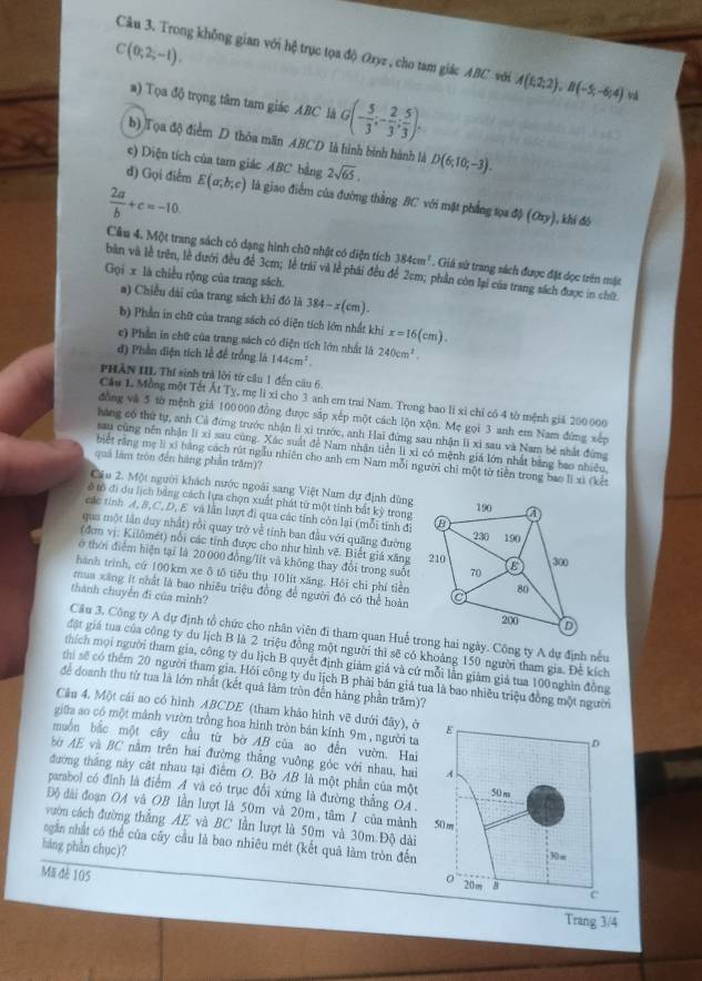 C(0;2;-1).
Câu 3. Trong không gian với hệ trục tọa độ Oxyz , cho tam giác ABC  với A(1,2;2),B(-5;-6;4) v
a) Tọa độ trọng tâm tam giáo ABC là G(- 5/3 ;- 2/3 ; 5/3 ).
b) Tọa độ điểm D thôa mãn ABCD là hình bình hành là
c) Diện tích của tam giác ABC bằng 2sqrt(65). D(6,10;-3).
đ) Gọi điểm E(a,b,c) là giao điểm của đường thắng BC với mặt phẳng tọa độ (Oay) ), khi đó
 2a/b +c=-10.
Câu 4. Một trang sách có dạng hình chữ nhật có diện tích 384cm^2. Giá sử trang sách được đặt dọc trên mặt
bản và lễ trên, lễ dưới đều để 3cm; lễ trái và lễ phái đều để 2cm; phần còn lại của trang sách được in chữ
Gọi x là chiều rộng của trang sách.
a) Chiều dài của trang sách khi đó là 384-x(cm).
b) Phần in chữ của trang sách có diện tích lớn nhất khi x=16(cm).
e) Phần in chữ của trang sách có điện tích lớn nhất là
đ) Phần diện tích lễ để trống là 144cm^2. 240cm^2.
PHÂN III Thí sinh trà lời tứ câu 1 đến cầu 6.
Cầu L Mồng một Tết Ất Tỵ, mẹ lì xi cho 3 anh em trai Nam. Trong bao li xỉ chỉ có 4 tờ mệnh giả 200 000
đồng và 5 tờ mệnh giá 100000 đồng được sắp xếp một cách lộn xộn. Mẹ gọi 3 anh em Nam đứng xếp
háng có thứ tự, anh Cả đứng trước nhận lì xi trước, anh Hai đứng sau nhận lì xì sau và Nam bè nhất đứng
sau cũng nền nhận lì xỉ sau cùng. Xác suất đề Nam nhân tiền li xỉ có mệnh giá lớn nhất bằng bao nhiều,
quả làm tròn đến hàng phần trăm)?
biết rằng mẹ lị xỉ bằng cách rút ngẫu nhiên cho anh em Nam mỗi người chỉ một tờ tiền trong bao li xì (kết
Cầu 2. Một người khách nước ngoài sang Việt Nam dự định dùng
ở mô đi du lịch bằng cách lựa chọn xuất phát từ một tinh bắt kỳ trong
các tính A,B,C, D, E và lẫn lượt đi qua các tỉnh còn lại (mỗi tinh đi
qua một lần duy nhất) rồi quay trở về tính ban đầu với quặng đường
(đơn vị: Kilômét) nổi các tính được cho như hình vẽ. Biết giá xăng
ở thời điểm hiện tại là 20 000 đồng/lít và không thay đổi trong suốt
hành trình, cứ 100km xe ô tô tiểu thụ 10lít xăng. Hỏi chi phí tiền
thành chuyển đi của minh?
mua xăng ít nhất là bao nhiêu triệu đồng để người đó có thể hoàn
Câu 3. Công ty A dự định tổ chức cho nhân viên đi tham quan Huế trong hai ngày. Công ty A dự định nếu
đật giá tua của công ty du lịch B là 2 triệu đồng một người thì sẽ có khoảng 150 người tham gia. Đề kích
thích mọi người tham gia, công ty du lịch B quyết định giảm giá và cứ mỗi lần giảm giá tua 100nghìn đồng
thi sẽ có thêm 20 người tham gia. Hỏi công ty du lịch B phải bán giá tua là bao nhiều triệu đồng một người
để doanh thu tử tua là lớn nhất (kết quả làm tròn đến hàng phần trăm)?
Cầu 4. Một cái ao có hình ABCDE (tham khảo hình vẽ dưới đây), ở
giữa ao có một mảnh vườn trồng hoa hình tròn bán kính 9m , người ta
muốn bắc một cây cầu từ bờ AB của ao đến vườn. Hai
bờ AE và BC nằm trên hai đường thắng vuông góc với nhau, hai
đường tháng này cật nhau tại điểm O. Bờ AB là một phần của một
parabol có đình là điểm A và có trục đổi xứng là đường thằng OA .
Độ đài đoạn OA và OB lần lượt là 50m và 20m, tâm / của mành
vườn cách đường thẳng AE và BC lần lượt là 50m và 30m Độ dài
ngắn nhất có thể của cây cầu là bao nhiêu mét (kết quả làm tròn đến
hàng phần chục)? 
Mã đè 105
Trang 3/4