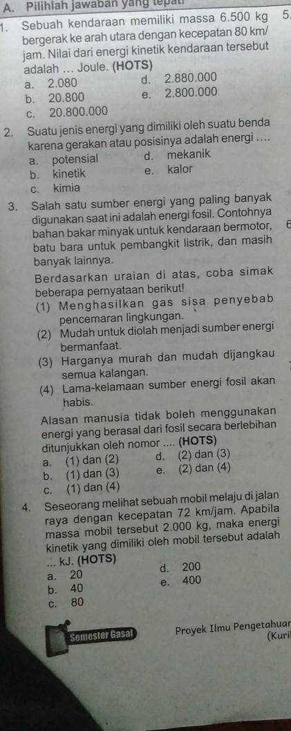 Pilihiah jawaban yang tepat
1. Sebuah kendaraan memiliki massa 6.500 kg 5.
bergerak ke arah utara dengan kecepatan 80 km/
jam. Nilai dari energi kinetik kendaraan tersebut
adalah ... Joule. (HOTS)
a. 2.080 d. 2.880.000
b. 20.800 e. 2.800.000
c. 20.800.000
2. Suatu jenis energi yang dimiliki oleh suatu benda
karena gerakan atau posisinya adalah energi ....
a. potensial d. mekanik
b. kinetik e. kalor
c. kimia
3. Salah satu sumber energi yang paling banyak
digunakan saat ini adalah energi fosil. Contohnya
bahan bakar minyak untuk kendaraan bermotor,
batu bara untuk pembangkit listrik, dan masih
banyak lainnya.
Berdasarkan uraian di atas, coba simak
beberapa pernyataan berikut!
(1) Menghasilkan gas sisa penyebab
pencemaran lingkungan.
(2) Mudah untuk diolah menjadi sumber energi
bermanfaat.
(3) Harganya murah dan mudah dijangkau
semua kalangan.
(4) Lama-kelamaan sumber energi fosil akan
habis.
Alasan manusia tidak boleh menggunakan
energi yang berasal dari fosil secara berlebihan
ditunjukkan oleh nomor .... (HOTS)
a. (1) dan (2) d. (2) dan (3)
b. (1) dan (3) e. (2) dan (4)
c. (1) dan (4)
4. Seseorang melihat sebuah mobil melaju di jalan
raya dengan kecepatan 72 km/jam. Apabila
massa mobil tersebut 2.000 kg, maka energi
kinetik yang dimiliki oleh mobil tersebut adalah
... kJ. (HOTS)
a. 20 d. 200
b. 40 e. 400
c. 80
Semester Gasal  Proyek Ilmu Pengetahuar
(Kuri