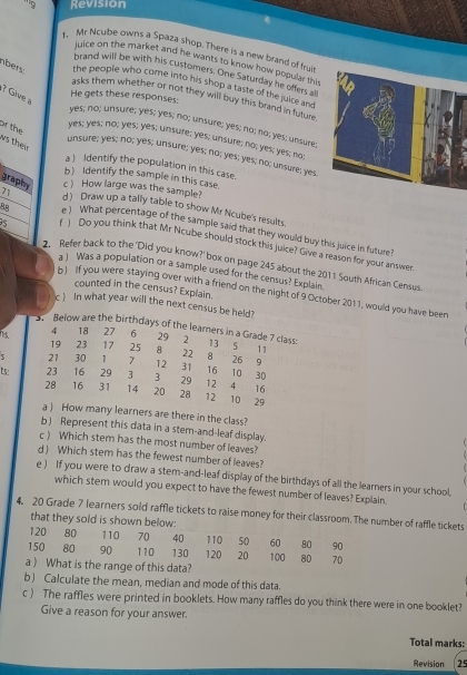 '''9 Revision
1. Mr Ncube owns a Spaza shop. There is a new brand of frui
juice on the market and he wants to know how popular this
brand will be with his customers. One Saturday he offers all
nbers the people who come into his shop a taste of the juice and
1? Give a
He gets these responses:
asks them whether or not they will buy this brand in future.
yes; no; unsure; yes; yes; no; unsure; yes; no; no; yes; unsure;
or the
yes; yes; no; yes; yes; unsure; yes; unsure; no; yes; yes; no;
ws their
unsure; yes; no; yes; unsure; yes; no; yes; yes; no; unsure; yes
a ) Identify the population in this case.
b Identify the sample in this case.
graphy c ) How large was the sample?
71 d) Draw up a tally table to show Mr Ncube's results.
88 e ) What percentage of the sample said that they would buy this juice in future?
9s r ) Do you think that Mr Ncube should stock this juice? Give a reason for your answer.
2. Refer back to the 'Did you know?' box on page 245 about the 2011 South African Census
a ) Was a population or a sample used for the census? Explain
counted in the census? Explain.
h 1 If you were staying over with a friend on the night of 9 October 2011, would you have been
c  In what year will the next census be held?
3. Below are the birthdays of the learners in a Grade 7 class: 2 13  5 11
4 18 27  6 29
19 23 17 25 8 22 8 26 19
ς 21 30 1 7 12 31 16 10 30
s: 23 16 29  3 3 29 12 4 16
28 16 31 14 20 28 12 10 29
a ) How many learners are there in the class?
b) Represent this data in a stem-and-leaf display.
c ) Which stem has the most number of leaves?
d ) Which stem has the fewest number of leaves?
e ) If you were to draw a stem-and-leaf display of the birthdays of all the learners in your school,
which stem would you expect to have the fewest number of leaves? Explain.
4. 20 Grade 7 learners sold raffle tickets to raise money for their classroom. The number of raffle tickets
that they sold is shown below:
120 80 110 70 40 110 50 60 80 90
150 80 90 110 130 120 20 100 80 70
a ) What is the range of this data?
b) Calculate the mean, median and mode of this data.
c ) The raffles were printed in booklets. How many raffles do you think there were in one booklet?
Give a reason for your answer.
Total marks:
Revision 25