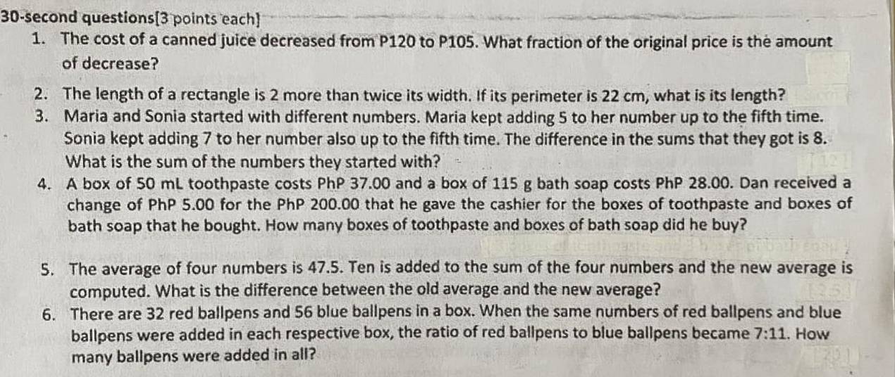 30-second questions[3 points each] 
1. The cost of a canned juice decreased from P120 to P105. What fraction of the original price is the amount 
of decrease? 
2. The length of a rectangle is 2 more than twice its width. If its perimeter is 22 cm, what is its length? 
3. Maria and Sonia started with different numbers. Maria kept adding 5 to her number up to the fifth time. 
Sonia kept adding 7 to her number also up to the fifth time. The difference in the sums that they got is 8. 
What is the sum of the numbers they started with? 
4. A box of 50 mL toothpaste costs PhP 37.00 and a box of 115 g bath soap costs PhP 28.00. Dan received a 
change of PhP 5.00 for the PhP 200.00 that he gave the cashier for the boxes of toothpaste and boxes of 
bath soap that he bought. How many boxes of toothpaste and boxes of bath soap did he buy? 
5. The average of four numbers is 47.5. Ten is added to the sum of the four numbers and the new average is 
computed. What is the difference between the old average and the new average? 
6. There are 32 red ballpens and 56 blue ballpens in a box. When the same numbers of red ballpens and blue 
ballpens were added in each respective box, the ratio of red ballpens to blue ballpens became 7:11. How 
many ballpens were added in all?