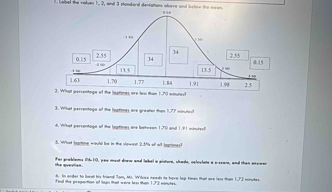 Label the values 1, 2, and 3 standard deviations above and below the mean. 
2. What percentage of the laptimes are less than 1.70 minutes? 
3. What percentage of the laptimes are greater than 1.77 minutes? 
4. What percentage of the laptimes are between 1.70 and 1.91 minutes? 
5. What laptime would be in the slowest 2.5% of all laptimes? 
For problems #6-10, you must draw and label a picture, shade, calculate a z-score, and then answer 
the question. 
6. In order to beat his friend Tom, Mr. Wilcox needs to have lap times that are less than 1.72 minutes. 
Find the proportion of laps that were less than 1.72 minutes.